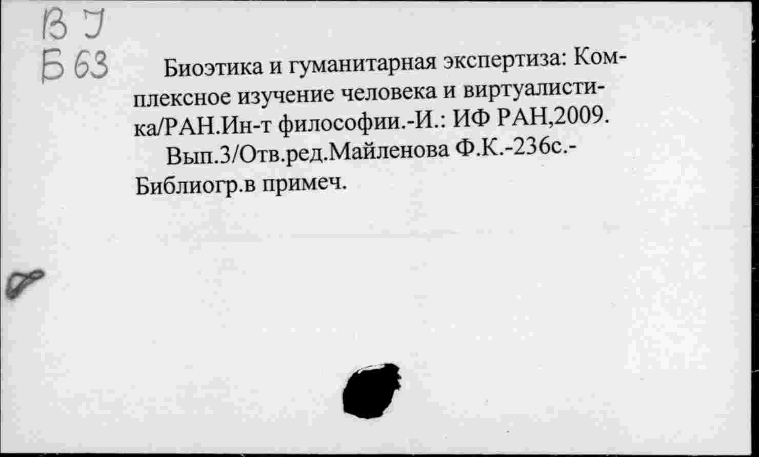 ﻿Биоэтика и гуманитарная экспертиза: Комплексное изучение человека и виртуалисти-ка/РАН.Ин-т философии.-И.: ИФ РАН,2009.
Вып.З/Отв.ред.МайленоваФ.К.-236с.-Библиогр.в примеч.